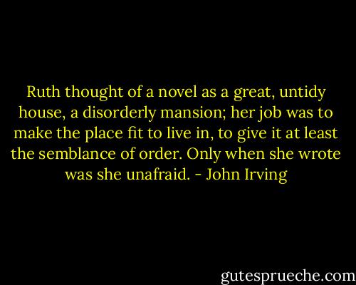Ruth thought of a novel as a great, untidy house, a disorderly mansion; her job was to make the place fit to live in, to give it at least the semblance of order. Only when she wrote was she unafraid. - John Irving