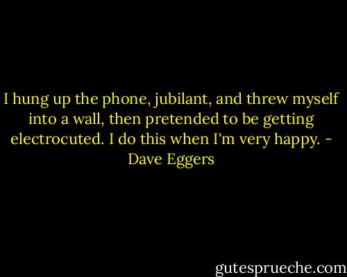 I hung up the phone, jubilant, and threw myself into a wall, then pretended to be getting electrocuted. I do this when I'm very happy. - Dave Eggers