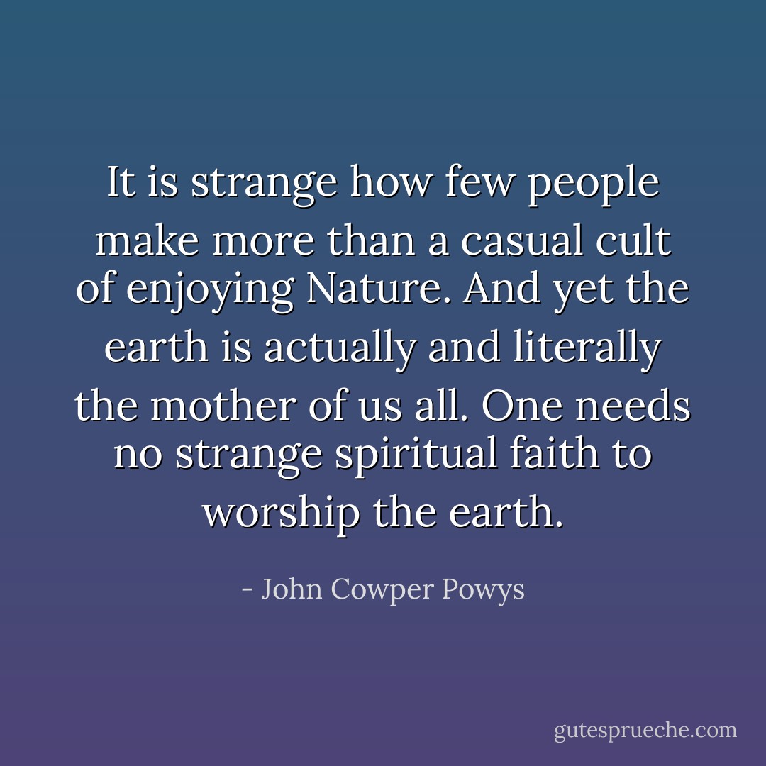 It is strange how few people make more than a casual cult of enjoying Nature. And yet the earth is actually and literally the mother of us all. One needs no strange spiritual faith to worship the earth. - John Cowper Powys