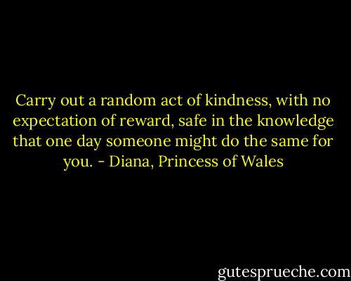 Carry out a random act of kindness, with no expectation of reward, safe in the knowledge that one day someone might do the same for you. - Diana, Princess of Wales