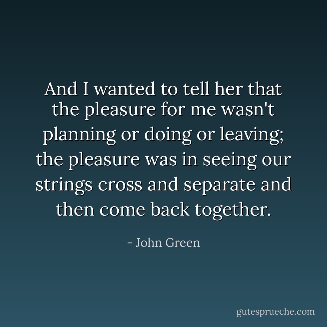 And I wanted to tell her that the pleasure for me wasn't planning or doing or leaving; the pleasure was in seeing our strings cross and separate and then come back together. - John Green