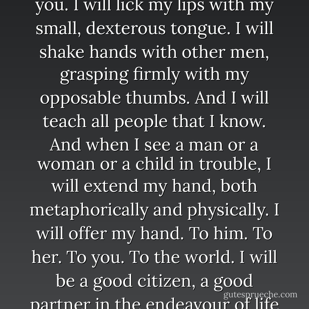 When I return to the world, I will be a man. I will walk among you. I will lick my lips with my small, dexterous tongue. I will shake hands with other men, grasping firmly with my opposable thumbs. And I will teach all people that I know. And when I see a man or a woman or a child in trouble, I will extend my hand, both metaphorically and physically. I will offer my hand. To him. To her. To you. To the world. I will be a good citizen, a good partner in the endeavour of life that we all share. - Garth Stein
