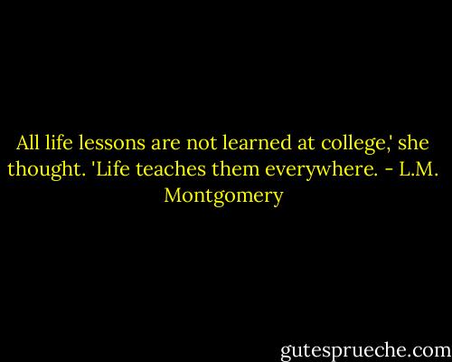 All life lessons are not learned at college,' she thought. 'Life teaches them everywhere. - L.M. Montgomery