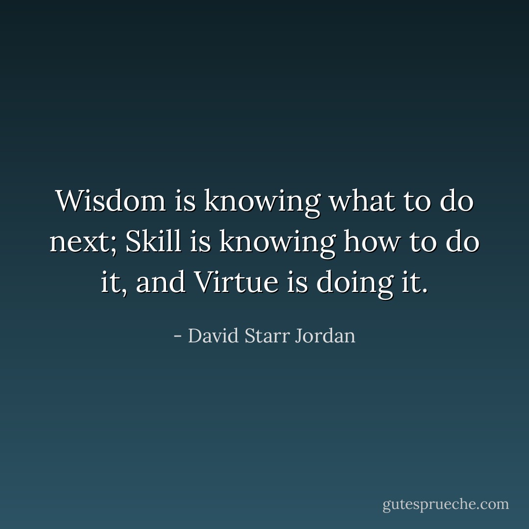 Wisdom is knowing what to do next; Skill is knowing how to do it, and Virtue is doing it. - David Starr Jordan