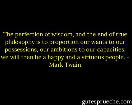 The perfection of wisdom, and the end of true philosophy is to proportion our wants to our possessions, our ambitions to our capacities, we will then be a happy and a virtuous people. - Mark Twain
