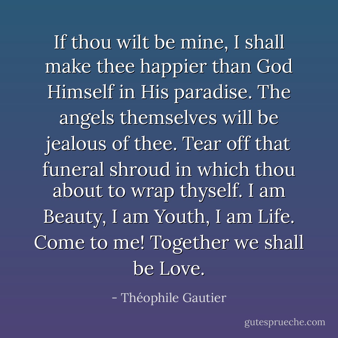 If thou wilt be mine, I shall make thee happier than God Himself in His paradise. The angels themselves will be jealous of thee. Tear off that funeral shroud in which thou about to wrap thyself. I am Beauty, I am Youth, I am Life. Come to me! Together we shall be Love. - Théophile Gautier