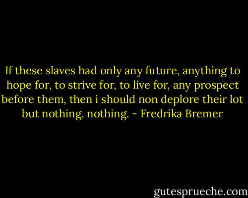 If these slaves had only any future, anything to hope for, to strive for, to live for, any prospect before them, then i should non deplore their lot but nothing, nothing. - Fredrika Bremer