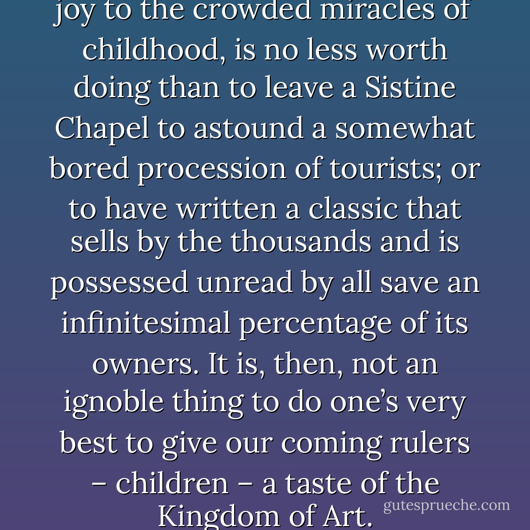 To delight a child, to add a new joy to the crowded miracles of childhood, is no less worth doing than to leave a Sistine Chapel to astound a somewhat bored procession of tourists; or to have written a classic that sells by the thousands and is possessed unread by all save an infinitesimal percentage of its owners. It is, then, not an ignoble thing to do one’s very best to give our coming rulers – children – a taste of the Kingdom of Art. - Gleeson White