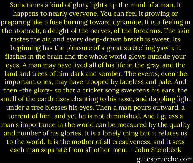 Sometimes a kind of glory lights up the mind of a man. It happens to nearly everyone. You can feel it growing or preparing like a fuse burning toward dynamite. It is a feeling in the stomach, a delight of the nerves, of the forearms. The skin tastes the air, and every deep-drawn breath is sweet. Its beginning has the pleasure of a great stretching yawn; it flashes in the brain and the whole world glows outside your eyes. A man may have lived all of his life in the gray, and the land and trees of him dark and somber. The events, even the important ones, may have trooped by faceless and pale. And then -the glory- so that a cricket song sweetens his ears, the smell of the earth rises chanting to his nose, and dappling light under a tree blesses his eyes. Then a man pours outward, a torrent of him, and yet he is not diminished. And I guess a man's importance in the world can be measured by the quality and number of his glories. It is a lonely thing but it relates us to the world. It is the mother of all creativeness, and it sets each man separate from all other men.  - John Steinbeck