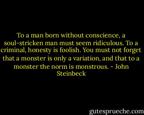 To a man born without conscience, a soul-stricken man must seem ridiculous. To a criminal, honesty is foolish. You must not forget that a monster is only a variation, and that to a monster the norm is monstrous. - John Steinbeck