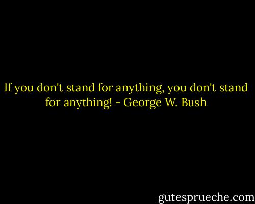 If you don't stand for anything, you don't stand for anything! - George W. Bush