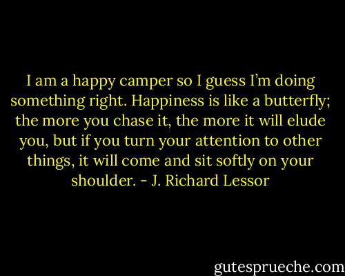 I am a happy camper so I guess I’m doing something right. Happiness is like a butterfly; the more you chase it, the more it will elude you, but if you turn your attention to other things, it will come and sit softly on your shoulder. - J. Richard Lessor