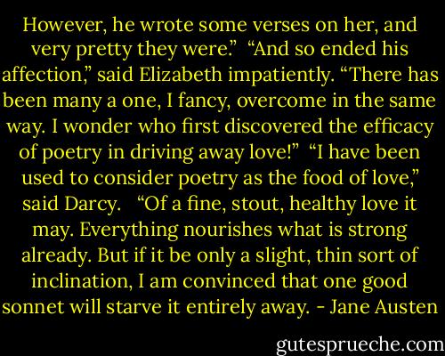 However, he wrote some verses on her, and very pretty they were.”<br /> “And so ended his affection,” said Elizabeth impatiently. “There has been many a one, I fancy, overcome in the same way. I wonder who first discovered the efficacy of poetry in driving away love!”<br /> “I have been used to consider poetry as the food of love,” said Darcy. <br /> “Of a fine, stout, healthy love it may. Everything nourishes what is strong already. But if it be only a slight, thin sort of inclination, I am convinced that one good sonnet will starve it entirely away. - Jane Austen
