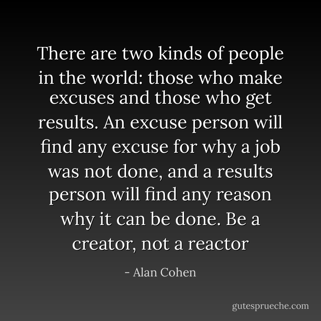 There are two kinds of people in the world: those who make excuses and those who get results. An excuse person will find any excuse for why a job was not done, and a results person will find any reason why it can be done. Be a creator, not a reactor - Alan Cohen