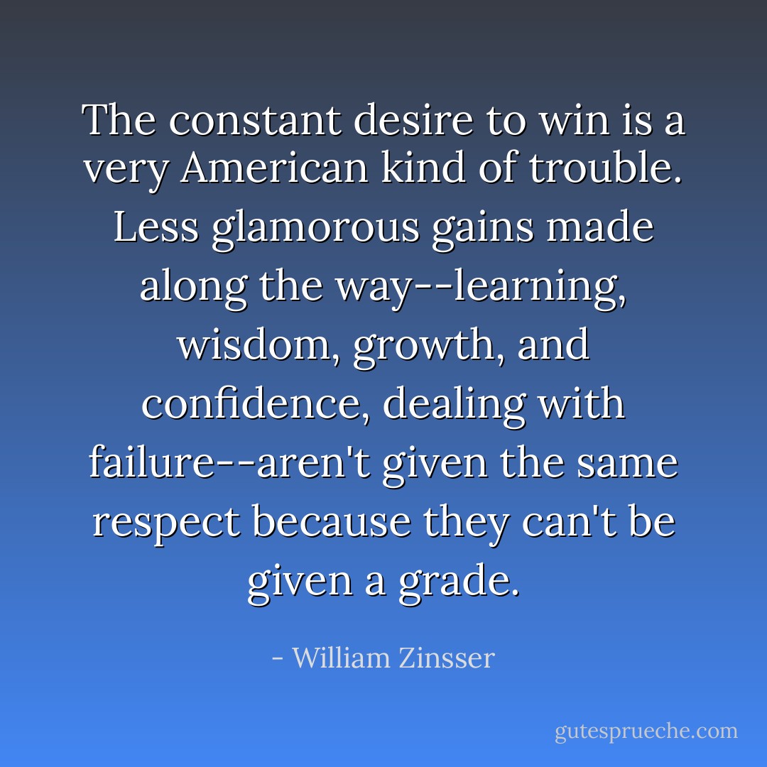 The constant desire to win is a very American kind of trouble. Less glamorous gains made along the way--learning, wisdom, growth, and confidence, dealing with failure--aren't given the same respect because they can't be given a grade. - William Zinsser