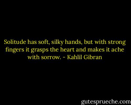 Solitude has soft, silky hands, but with strong fingers it grasps the heart and makes it ache with sorrow. - Kahlil Gibran
