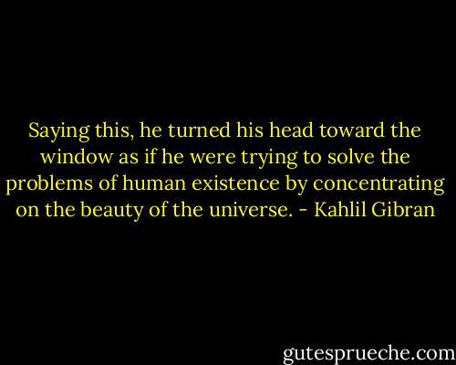 Saying this, he turned his head toward the window as if he were trying to solve the problems of human existence by concentrating on the beauty of the universe. - Kahlil Gibran