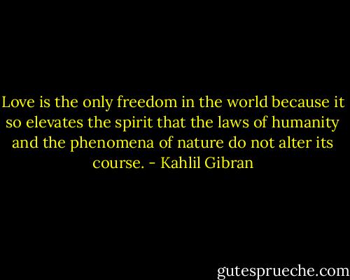 Love is the only freedom in the world because it so elevates the spirit that the laws of humanity and the phenomena of nature do not alter its course. - Kahlil Gibran