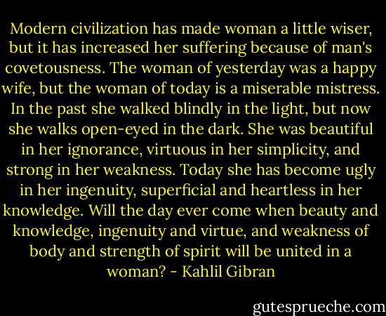 Modern civilization has made woman a little wiser, but it has increased her suffering because of man's covetousness. The woman of yesterday was a happy wife, but the woman of today is a miserable mistress. In the past she walked blindly in the light, but now she walks open-eyed in the dark. She was beautiful in her ignorance, virtuous in her simplicity, and strong in her weakness. Today she has become ugly in her ingenuity, superficial and heartless in her knowledge. Will the day ever come when beauty and knowledge, ingenuity and virtue, and weakness of body and strength of spirit will be united in a woman? - Kahlil Gibran