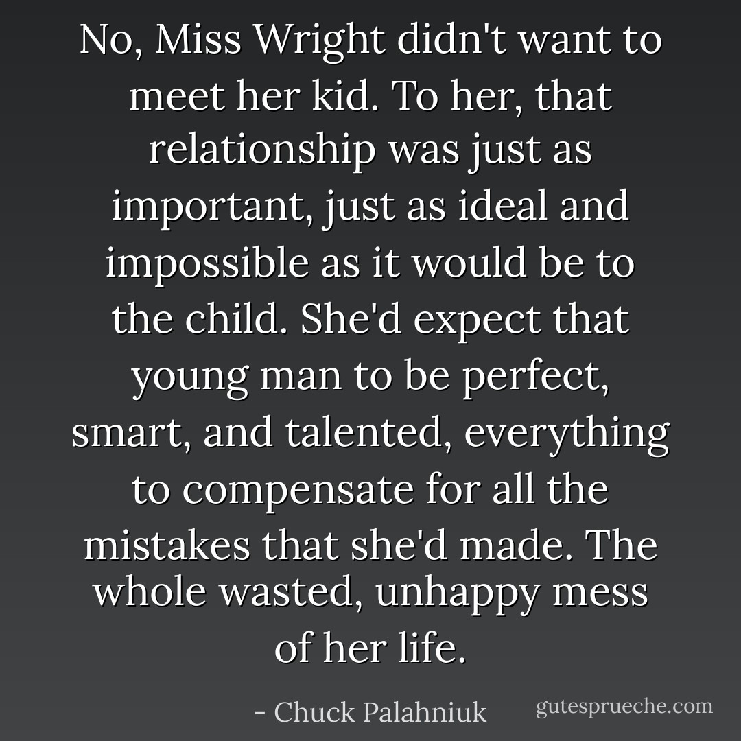 No, Miss Wright didn't want to meet her kid. To her, that relationship was just as important, just as ideal and impossible as it would be to the child. She'd expect that young man to be perfect, smart, and talented, everything to compensate for all the mistakes that she'd made. The whole wasted, unhappy mess of her life. - Chuck Palahniuk