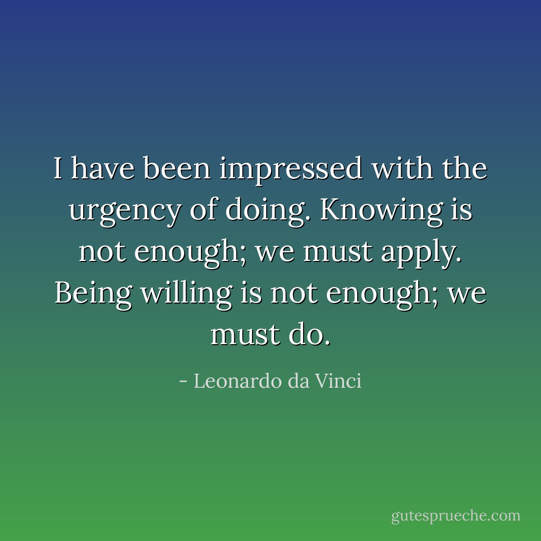 I have been impressed with the urgency of doing. Knowing is not enough; we must apply. Being willing is not enough; we must do. - Leonardo da Vinci