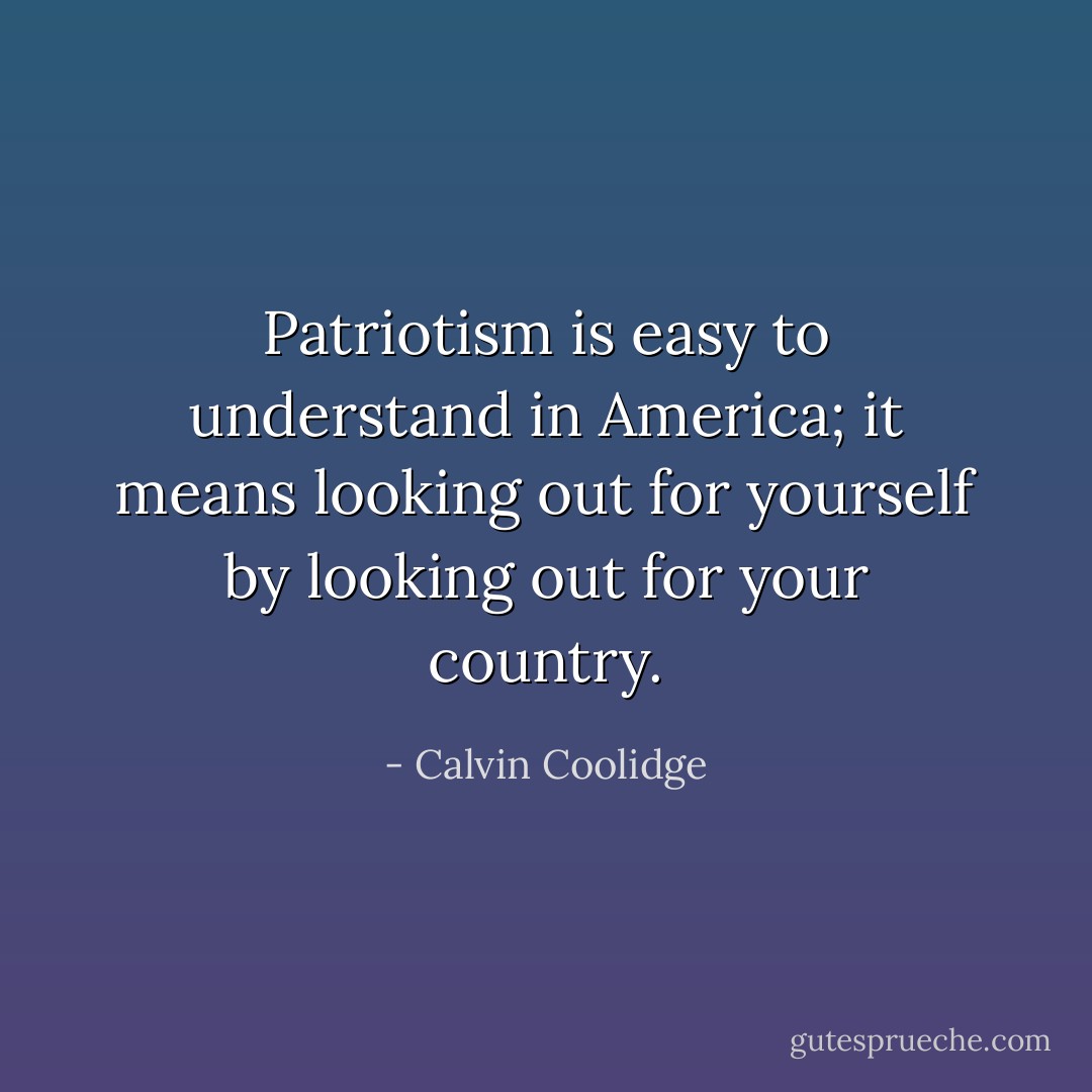 Patriotism is easy to understand in America; it means looking out for yourself by looking out for your country. - Calvin Coolidge