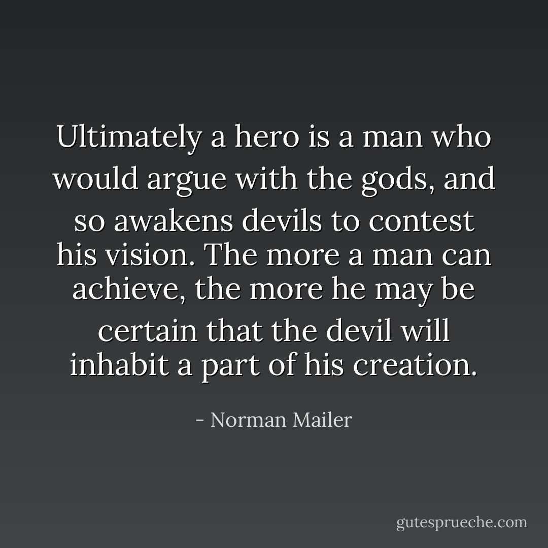 Ultimately a hero is a man who would argue with the gods, and so awakens devils to contest his vision. The more a man can achieve, the more he may be certain that the devil will inhabit a part of his creation. - Norman Mailer