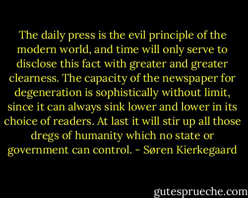 The daily press is the evil principle of the modern world, and time will only serve to disclose this fact with greater and greater clearness. The capacity of the newspaper for degeneration is sophistically without limit, since it can always sink lower and lower in its choice of readers. At last it will stir up all those dregs of humanity which no state or government can control. - Søren Kierkegaard