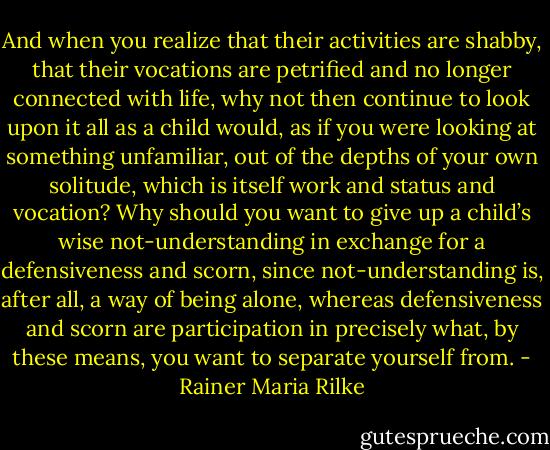 And when you realize that their activities are shabby, that their vocations are petrified and no longer connected with life, why not then continue to look upon it all as a child would, as if you were looking at something unfamiliar, out of the depths of your own solitude, which is itself work and status and vocation? Why should you want to give up a child’s wise not-understanding in exchange for a defensiveness and scorn, since not-understanding is, after all, a way of being alone, whereas defensiveness and scorn are participation in precisely what, by these means, you want to separate yourself from. - Rainer Maria Rilke