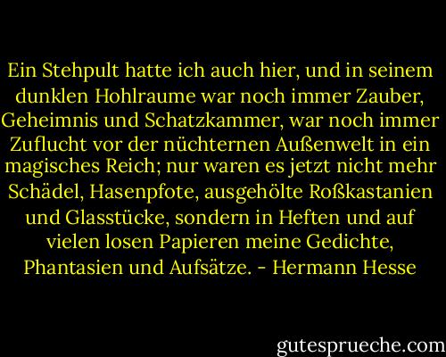Ein Stehpult hatte ich auch hier, und in seinem dunklen Hohlraume war noch immer Zauber, Geheimnis und Schatzkammer, war noch immer Zuflucht vor der nüchternen Außenwelt in ein magisches Reich; nur waren es jetzt nicht mehr Schädel, Hasenpfote, ausgehölte Roßkastanien und Glasstücke, sondern in Heften und auf vielen losen Papieren meine Gedichte, Phantasien und Aufsätze. - Hermann Hesse
