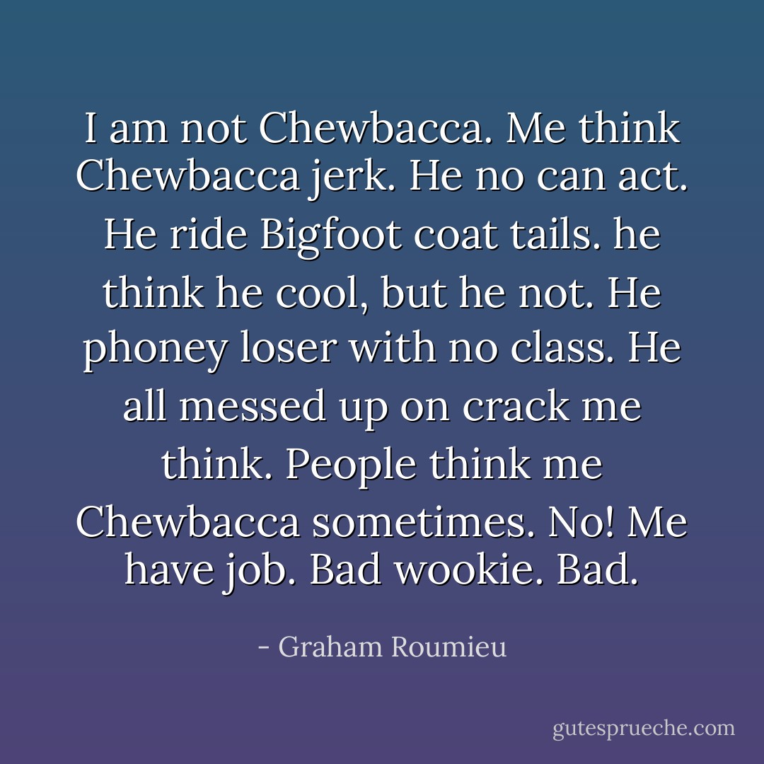 I am not Chewbacca. Me think Chewbacca jerk. He no can act. He ride Bigfoot coat tails. he think he cool, but he not. He phoney loser with no class. He all messed up on crack me think. People think me Chewbacca sometimes. No! Me have job. Bad wookie. Bad. - Graham Roumieu