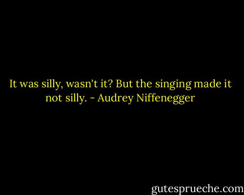 It was silly, wasn't it? But the singing made it not silly. - Audrey Niffenegger