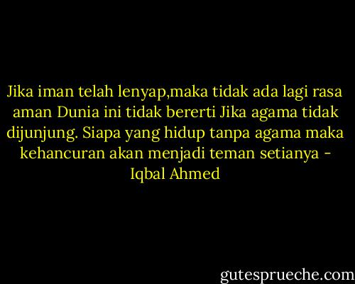 Jika iman telah lenyap,maka tidak ada lagi rasa aman Dunia ini tidak bererti Jika agama tidak dijunjung. Siapa yang hidup tanpa agama maka kehancuran akan menjadi teman setianya - Iqbal Ahmed
