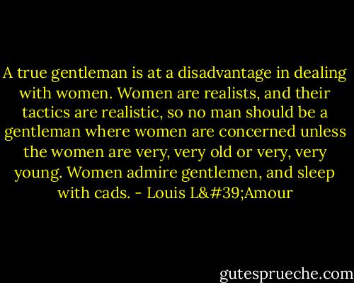 A true gentleman is at a disadvantage in dealing with women. Women are realists, and their tactics are realistic, so no man should be a gentleman where women are concerned unless the women are very, very old or very, very young. Women admire gentlemen, and sleep with cads. - Louis L'Amour