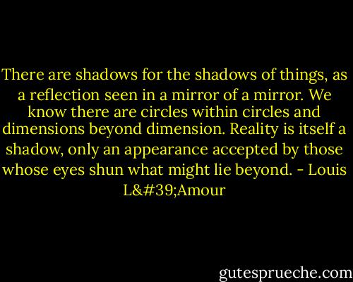 There are shadows for the shadows of things, as a reflection seen in a mirror of a mirror. We know there are circles within circles and dimensions beyond dimension. Reality is itself a shadow, only an appearance accepted by those whose eyes shun what might lie beyond. - Louis L'Amour