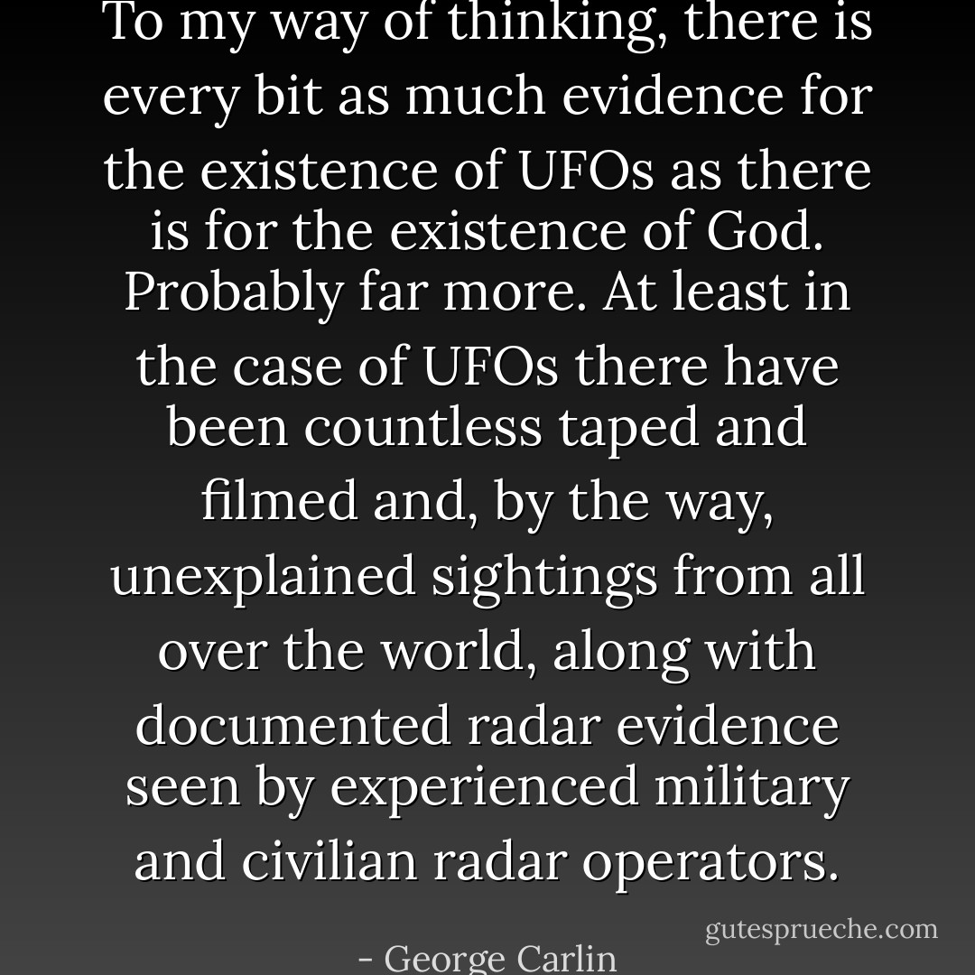 To my way of thinking, there is every bit as much evidence for the<br />existence of UFOs as there is for the existence of God. Probably far<br />more. At least in the case of UFOs there have been countless taped<br />and filmed and, by the way, unexplained sightings from all over the<br />world, along with documented radar evidence seen by experienced<br />military and civilian radar operators. - George Carlin