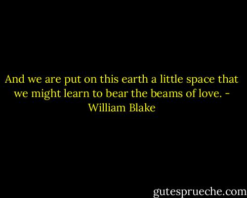 And we are put on this earth a little space that we might learn to bear the beams of love. - William Blake