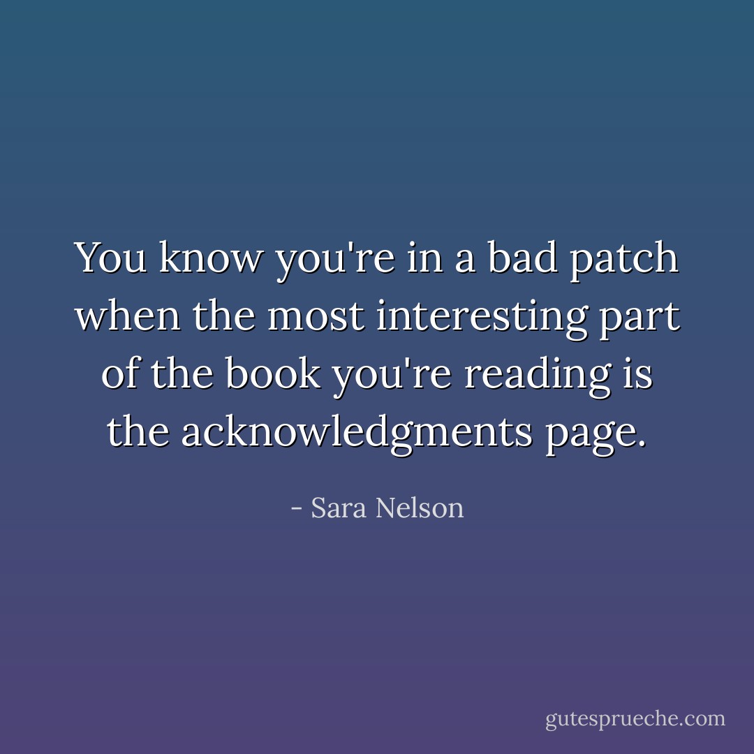 You know you're in a bad patch when the most interesting part of the book you're reading is the acknowledgments page. - Sara Nelson