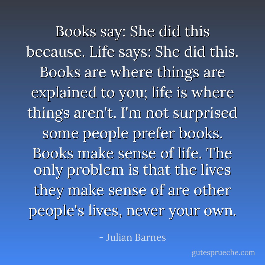 Books say: She did this because. Life says: She did this. Books are where things are explained to you; life is where things aren't. I'm not surprised some people prefer books. Books make sense of life. The only problem is that the lives they make sense of are other people's lives, never your own. - Julian Barnes