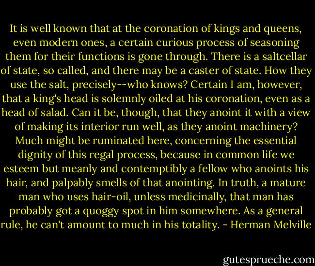 It is well known that at the coronation of kings and queens, even modern ones, a certain curious process of seasoning them for their functions is gone through. There is a saltcellar of state, so called, and there may be a caster of state. How they use the salt, precisely--who knows? Certain I am, however, that a king's head is solemnly oiled at his coronation, even as a head of salad. Can it be, though, that they anoint it with a view of making its interior run well, as they anoint machinery? Much might be ruminated here, concerning the essential dignity of this regal process, because in common life we esteem but meanly and contemptibly a fellow who anoints his hair, and palpably smells of that anointing. In truth, a mature man who uses hair-oil, unless medicinally, that man has probably got a quoggy spot in him somewhere. As a general rule, he can't amount to much in his totality. - Herman Melville