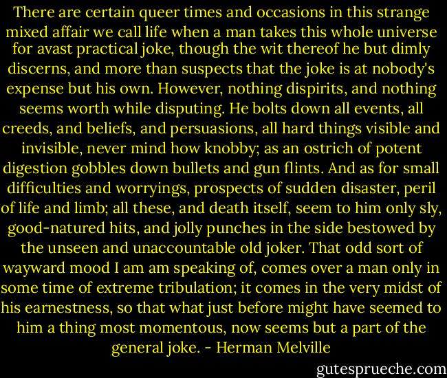 There are certain queer times and occasions in this strange mixed affair we call life when a man takes this whole universe for avast practical joke, though the wit thereof he but dimly discerns, and more than suspects that the joke is at nobody's expense but his own. However, nothing dispirits, and nothing seems worth while disputing. He bolts down all events, all creeds, and beliefs, and persuasions, all hard things visible and invisible, never mind how knobby; as an ostrich of potent digestion gobbles down bullets and gun flints. And as for small difficulties and worryings, prospects of sudden disaster, peril of life and limb; all these, and death itself, seem to him only sly, good-natured hits, and jolly punches in the side bestowed by the unseen and unaccountable old joker. That odd sort of wayward mood I am am speaking of, comes over a man only in some time of extreme tribulation; it comes in the very midst of his earnestness, so that what just before might have seemed to him a thing most momentous, now seems but a part of the general joke. - Herman Melville