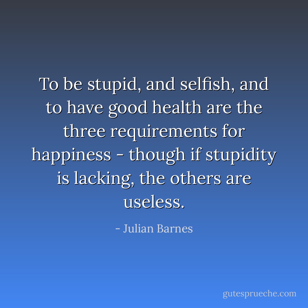 To be stupid, and selfish, and to have good health are the three requirements for happiness - though if stupidity is lacking, the others are useless. - Julian Barnes