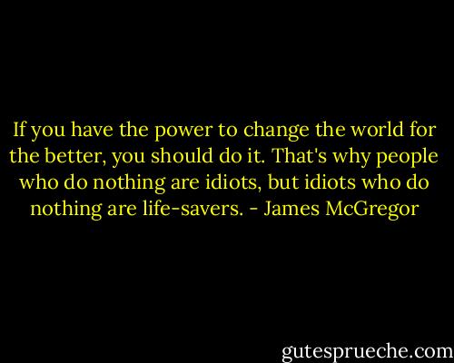 If you have the power to change the world for the better, you should do it. That's why people who do nothing are idiots, but idiots who do nothing are life-savers. - James McGregor