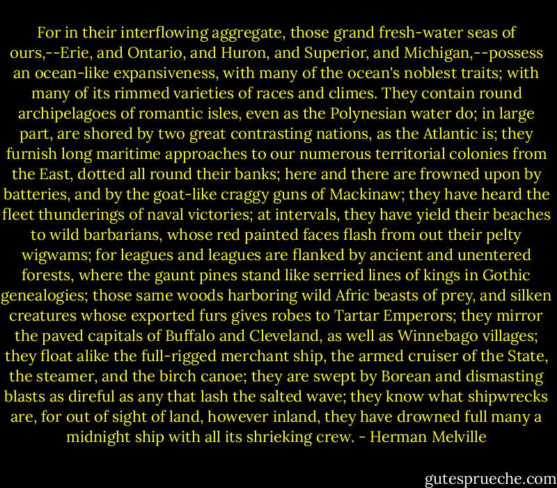 For in their interflowing aggregate, those grand fresh-water seas of ours,--Erie, and Ontario, and Huron, and Superior, and Michigan,--possess an ocean-like expansiveness, with many of the ocean's noblest traits; with many of its rimmed varieties of races and climes. They contain round archipelagoes of romantic isles, even as the Polynesian water do; in large part, are shored by two great contrasting nations, as the Atlantic is; they furnish long maritime approaches to our numerous territorial colonies from the East, dotted all round their banks; here and there are frowned upon by batteries, and by the goat-like craggy guns of Mackinaw; they have heard the fleet thunderings of naval victories; at intervals, they have yield their beaches to wild barbarians, whose red painted faces flash from out their pelty wigwams; for leagues and leagues are flanked by ancient and unentered forests, where the gaunt pines stand like serried lines of kings in Gothic genealogies; those same woods harboring wild Afric beasts of prey, and silken creatures whose exported furs gives robes to Tartar Emperors; they mirror the paved capitals of Buffalo and Cleveland, as well as Winnebago villages; they float alike the full-rigged merchant ship, the armed cruiser of the State, the steamer, and the birch canoe; they are swept by Borean and dismasting blasts as direful as any that lash the salted wave; they know what shipwrecks are, for out of sight of land, however inland, they have drowned full many a midnight ship with all its shrieking crew. - Herman Melville