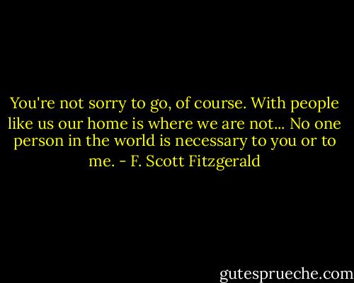 You're not sorry to go, of course. With people like us our home is where we are not... No one person in the world is necessary to you or to me. - F. Scott Fitzgerald