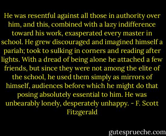 He was resentful against all those in authority over him, and this, combined with a lazy indifference toward his work, exasperated every master in school. He grew discouraged and imagined himself a pariah; took to sulking in corners and reading after lights. With a dread of being alone he attached a few friends, but since they were not among the elite of the school, he used them simply as mirrors of himself, audiences before which he might do that posing absolutely essential to him. He was unbearably lonely, desperately unhappy. - F. Scott Fitzgerald