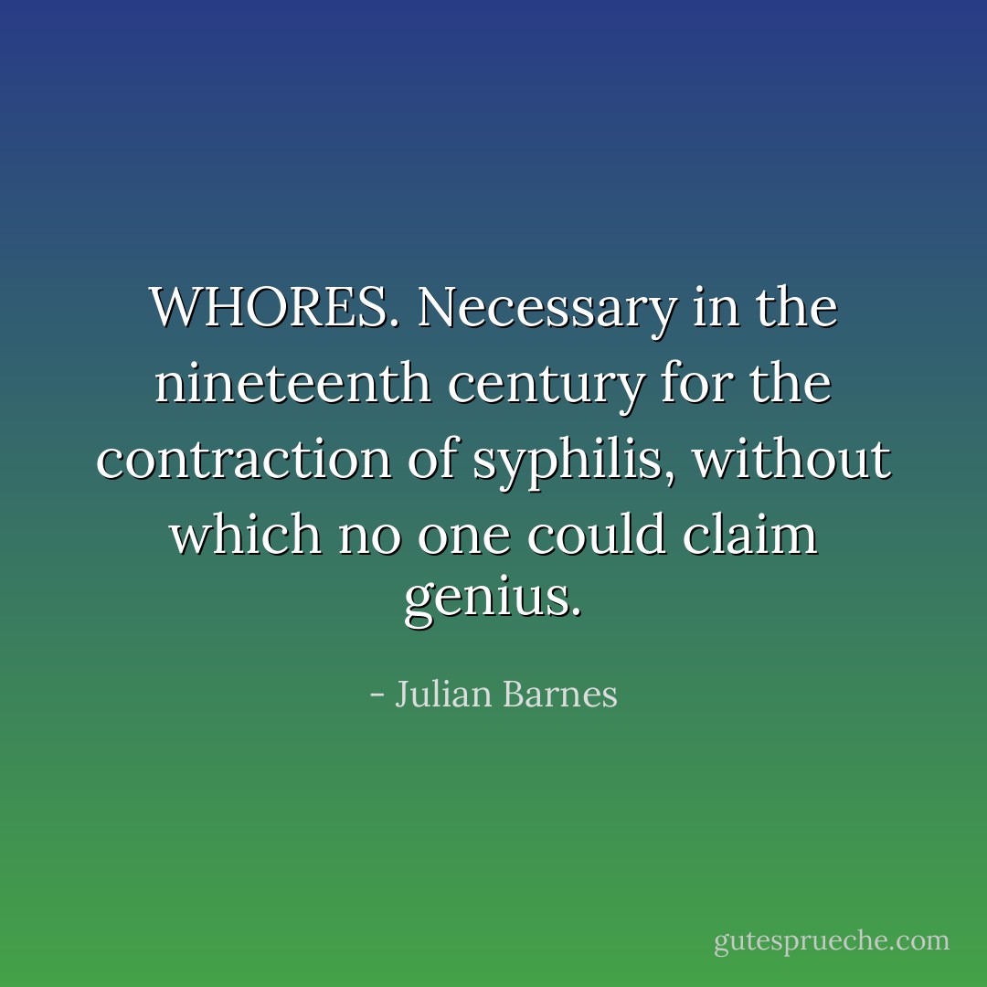 WHORES.<br />Necessary in the nineteenth century for the contraction of syphilis, without which no one could claim genius. - Julian Barnes
