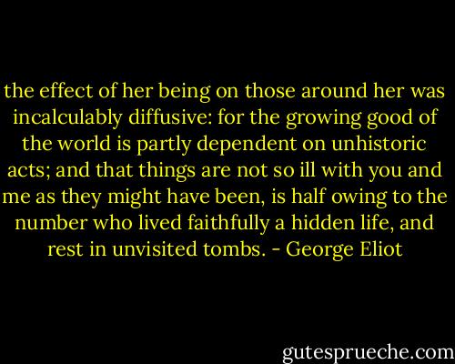 the effect of her being on those around her was incalculably diffusive: for the growing good of the world is partly dependent on unhistoric acts; and that things are not so ill with you and me as they might have been, is half owing to the number who lived faithfully a hidden life, and rest in unvisited tombs. - George Eliot