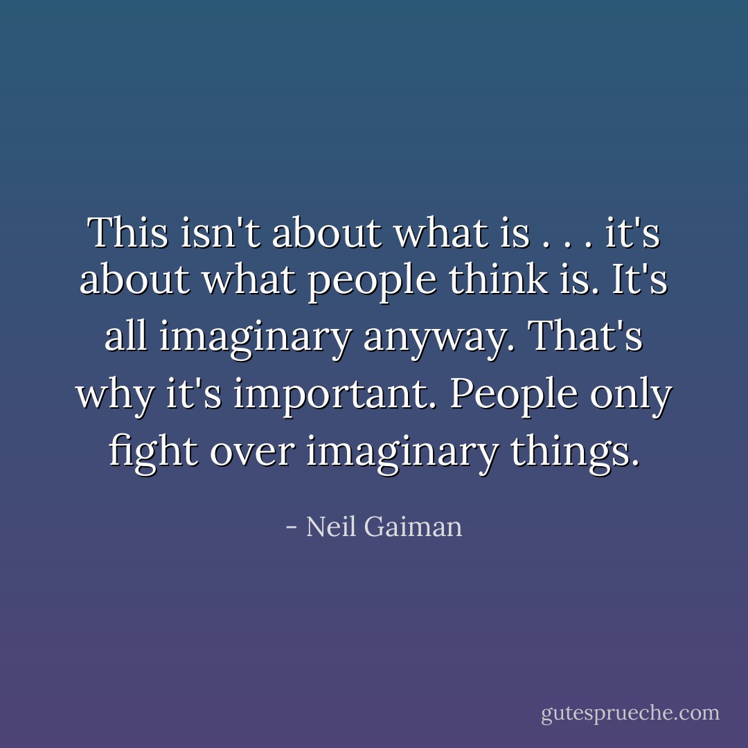 This isn't about what is . . . it's about what people <i>think</i> is. It's all imaginary anyway. That's why it's important. People only fight over imaginary things. - Neil Gaiman