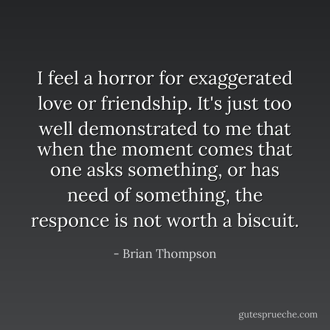 I feel a horror for exaggerated love or friendship. It's just too well demonstrated to me that when the moment comes that one asks something, or has need of something, the responce is not worth a biscuit. - Brian Thompson